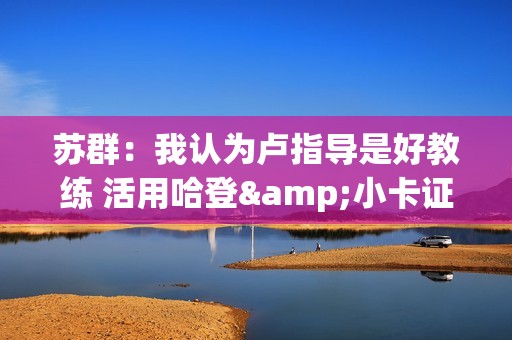 苏群：我认为卢指导是好教练 活用哈登&小卡证明其临场调整能力强