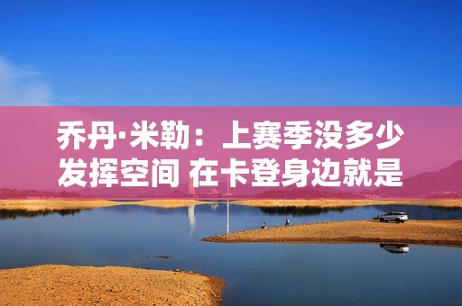 乔丹·米勒：上赛季没多少发挥空间 在卡登身边就是要打出侵略性