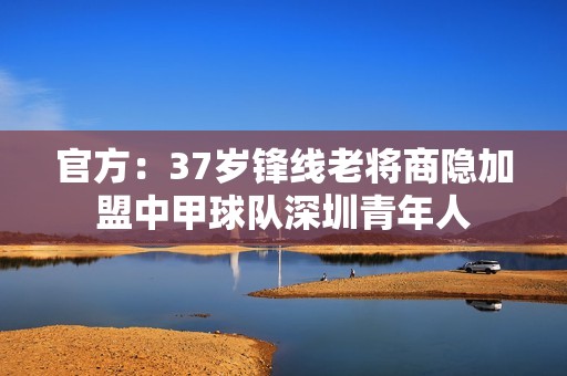 官方：37岁锋线老将商隐加盟中甲球队深圳青年人