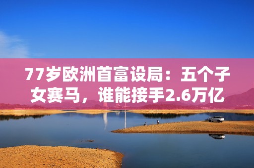 77岁欧洲首富设局：五个子女赛马，谁能接手2.6万亿LV奢侈品帝国