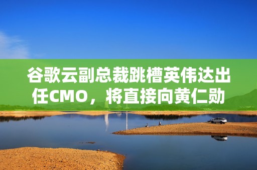 谷歌云副总裁跳槽英伟达出任CMO，将直接向黄仁勋汇报