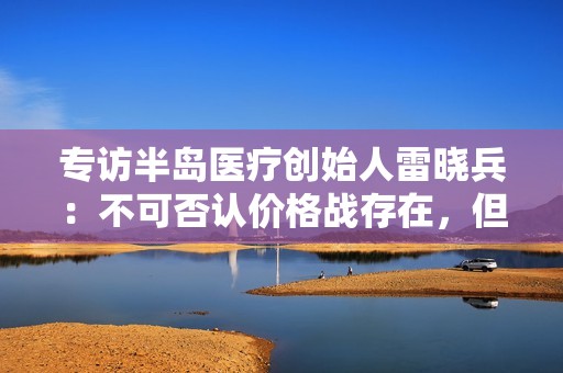 专访半岛医疗创始人雷晓兵：不可否认价格战存在，但做医美的人也变多了