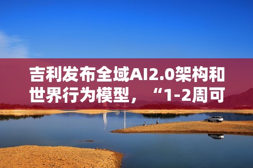 吉利发布全域AI2.0架构和世界行为模型，“1-2周可迭代一次”