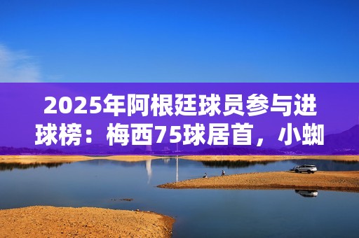 2025年阿根廷球员参与进球榜：梅西75球居首，小蜘蛛43球次席