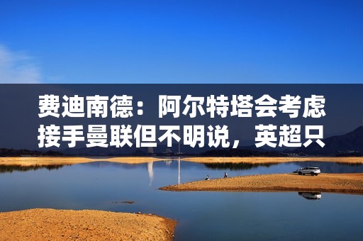 费迪南德：阿尔特塔会考虑接手曼联但不明说，英超只有瓜帅不心动