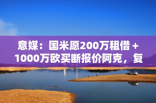 意媒：国米愿200万租借＋1000万欧买断报价阿克，复刻阿坎吉交易