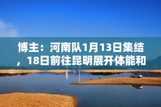 博主：河南队1月13日集结，18日前往昆明展开体能和技术强化训练