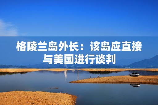 格陵兰岛外长：该岛应直接与美国进行谈判