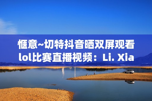 惬意~切特抖音晒双屏观看lol比赛直播视频：Li. Xianghe niu bee