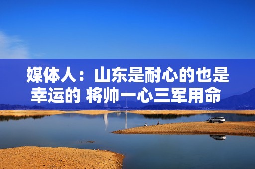 媒体人：山东是耐心的也是幸运的 将帅一心三军用命 这很关键