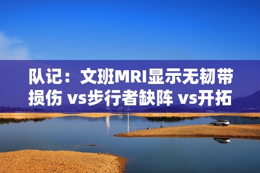 队记：文班MRI显示无韧带损伤 vs步行者缺阵 vs开拓者出战成疑