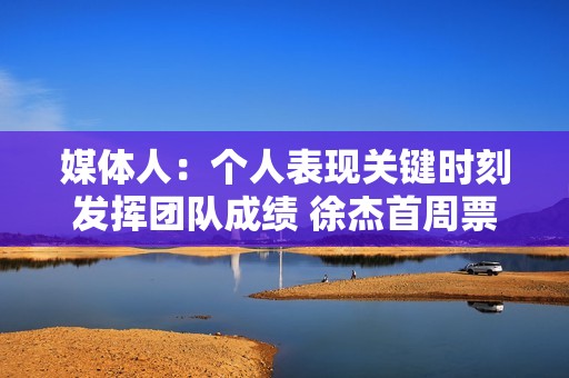 媒体人：个人表现关键时刻发挥团队成绩 徐杰首周票王都实至名归