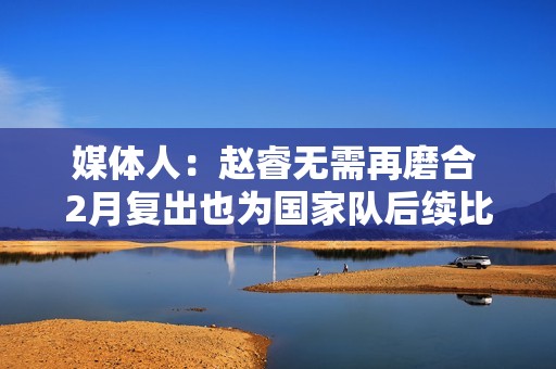 媒体人：赵睿无需再磨合 2月复出也为国家队后续比赛打好身体基础