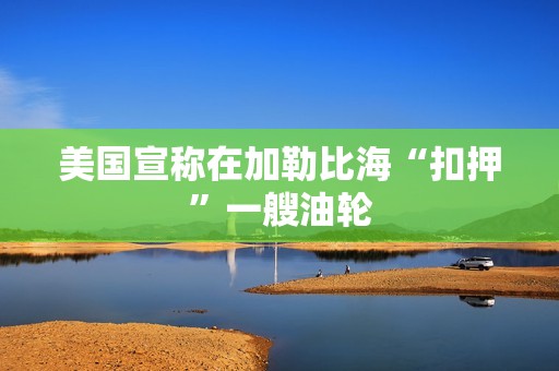 美国宣称在加勒比海“扣押”一艘油轮