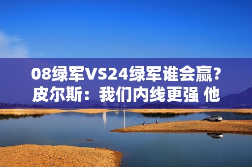08绿军VS24绿军谁会赢？皮尔斯：我们内线更强 他们投射更好