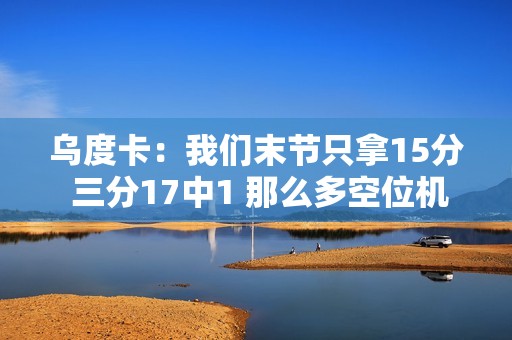 乌度卡：我们末节只拿15分 三分17中1 那么多空位机会没把握住