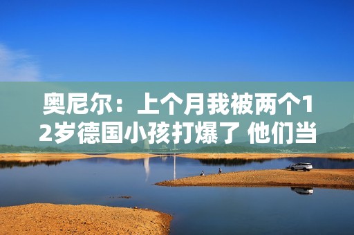 奥尼尔：上个月我被两个12岁德国小孩打爆了 他们当时在练球