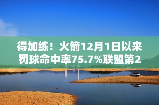 得加练！火箭12月1日以来罚球命中率75.7%联盟第27 近两场都丢9个