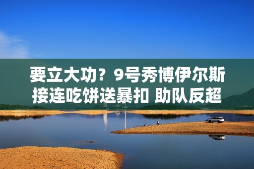 要立大功？9号秀博伊尔斯接连吃饼送暴扣 助队反超比分！