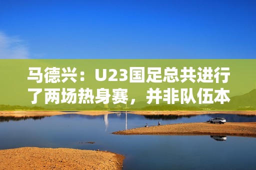 马德兴：U23国足总共进行了两场热身赛，并非队伍本身的原因