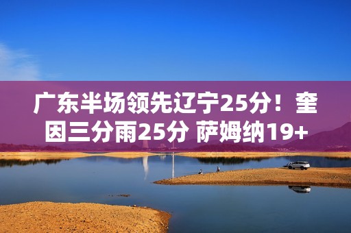 广东半场领先辽宁25分！奎因三分雨25分 萨姆纳19+6 辽宁三分9中0