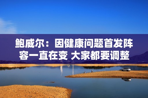 鲍威尔：因健康问题首发阵容一直在变 大家都要调整找到合适节奏