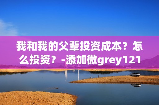 我和我的父辈投资成本？怎么投资？-添加微grey121415(我和我的父辈投资方)
