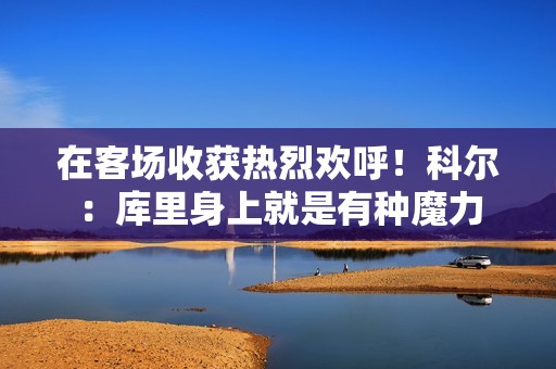 在客场收获热烈欢呼！科尔：库里身上就是有种魔力