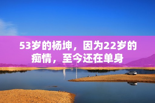 53岁的杨坤，因为22岁的痴情，至今还在单身