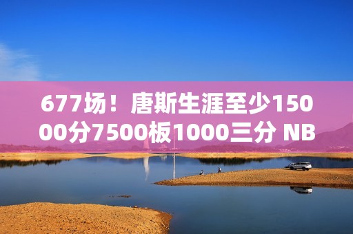 677场！唐斯生涯至少15000分7500板1000三分 NBA历史最快