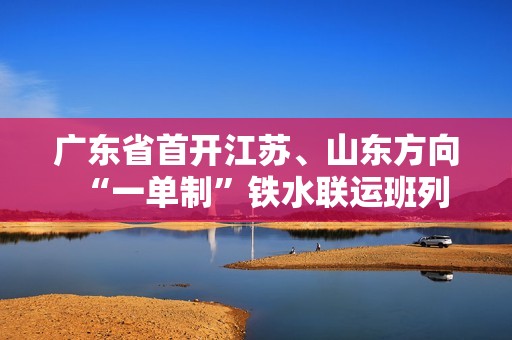 广东省首开江苏、山东方向“一单制”铁水联运班列