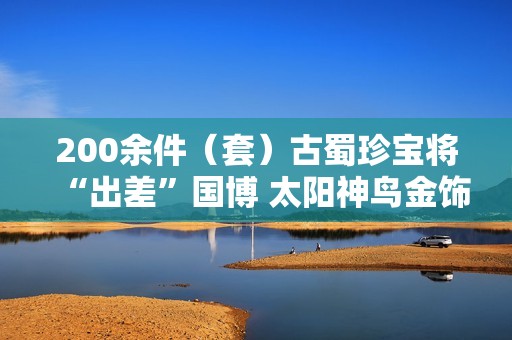 200余件（套）古蜀珍宝将“出差”国博 太阳神鸟金饰限时参展