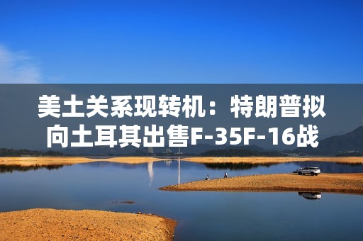 美土关系现转机：特朗普拟向土耳其出售F-35F-16战机