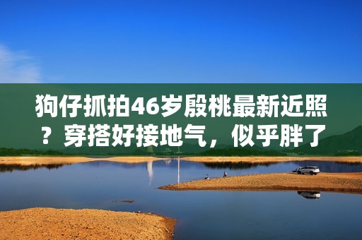 狗仔抓拍46岁殷桃最新近照？穿搭好接地气，似乎胖了几十斤