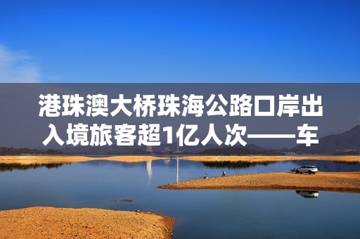 港珠澳大桥珠海公路口岸出入境旅客超1亿人次——车畅人旺，“超级工程”激发大湾区强劲活力