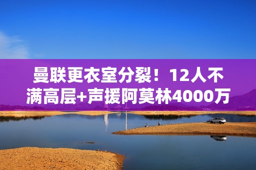 曼联更衣室分裂！12人不满高层+声援阿莫林4000万红星嘲讽惹众怒