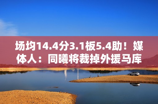 场均14.4分3.1板5.4助！媒体人：同曦将裁掉外援马库斯·拉维特