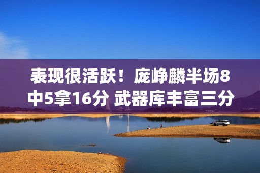 表现很活跃！庞峥麟半场8中5拿16分 武器库丰富三分2中2&罚球5中4