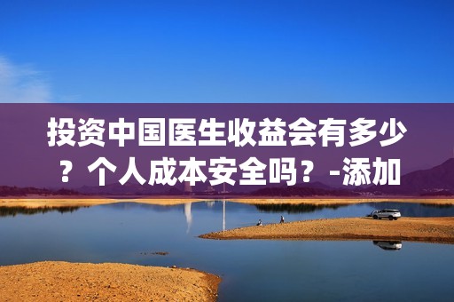 投资中国医生收益会有多少？个人成本安全吗？-添加微grey121415(投资中国医生收入多少)