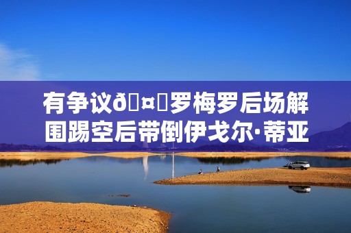有争议🤔罗梅罗后场解围踢空后带倒伊戈尔·蒂亚戈，裁判无表示