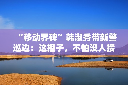 “移动界碑”韩淑秀带新警巡边：这担子，不怕没人接了