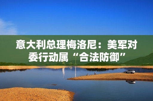 意大利总理梅洛尼：美军对委行动属“合法防御”