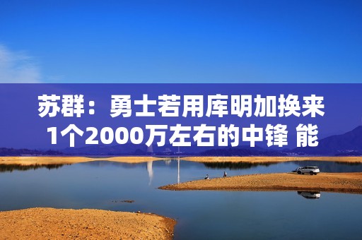 苏群：勇士若用库明加换来1个2000万左右的中锋 能对护筐进行修补