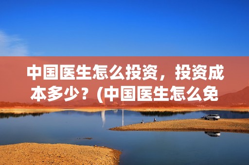 中国医生怎么投资，投资成本多少？(中国医生怎么免费)
