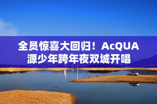 全员惊喜大回归！AcQUA源少年跨年夜双城开唱