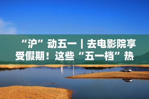 “沪”动五一｜去电影院享受假期！这些“五一档”热门片别错过