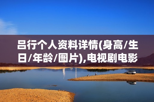 吕行个人资料详情(身高/生日/年龄/图片),电视剧电影作品
