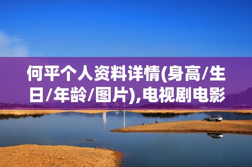 何平个人资料详情(身高/生日/年龄/图片),电视剧电影作品
