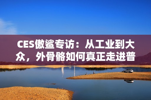 CES傲鲨专访：从工业到大众，外骨骼如何真正走进普通人的生活？