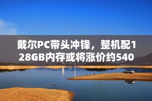 戴尔PC带头冲锋，整机配128GB内存或将涨价约5400元！